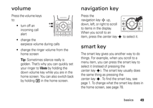 Page 4949
basics
volumePress the volume keys 
to:

turn off an 
incoming call 
alert

change the 
earpiece volume during calls

change the ringer volume from the 
home screenTip: 
Sometimes silence really is 
golden. That’s why you can quickly set 
your ringer to 
Vibrate
 by holding the 
down volume key while you are in the 
home screen. You can also switch back 
by holding 
#
 in the home screen.
navigation keyPress the 
navigation key
S
 up, 
down, left, or right to scroll 
to items in the display. 
When...