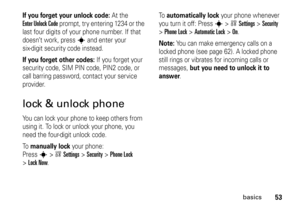 Page 5353
basics
If you forget your unlock code:
At the 
Enter Unlock Code
 prompt, try entering 1234 or the 
last four digits of your phone number. If that 
doesn’t work, press 
s
 and enter your 
six-digit security code instead.
If you forget other codes:
 If you forget your 
security code, SIM PIN code, PIN2 code, or 
call barring password, contact your service 
provider.
lock & unlock phoneYou can lock your phone to keep others from 
using it. To lock or unlock your phone, you 
need the four-digit unlock...