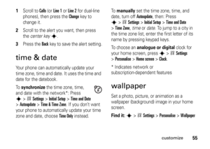 Page 5555
customize
1
Scroll to 
Calls
 (or 
Line 1
 or 
Line 2
 for dual-line 
phones), then press the 
Change
key to 
change it.
2
Scroll to the alert you want, then press 
the center key
s
.
3
Press the 
Back
key to save the alert setting.
time & dateYour phone can automatically update your 
time zone, time and date. It uses the time and 
date for the datebook.
To  
synchronize
 the time zone, time, 
and date with the network*: Press 
s
>wSettings
 >
Initial Setup
 >
Time and Date
 
>
Autoupdate
 >
Time &...