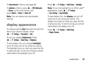 Page 5757
customize
To  
download
 a theme, see page 88.
To  
delete
 a theme, press 
s
>hMultimedia
 
>
Themes
, scroll to the theme, and 
pressOptions
>Delete
orDelete All
.
Note: 
You can delete only downloaded 
themes.
display appearanceTo choose a phone 
skin
 that sets the look and 
feel of your phone’s display: Press 
s
>wSettings
 >
Personalise
 >
Skin
.
To set your display 
brightness
: Press 
s
>wSettings
 >
Initial Setup
 >
Brightness
.
To save batter y life, your keypad 
backlight
 
turns off when...