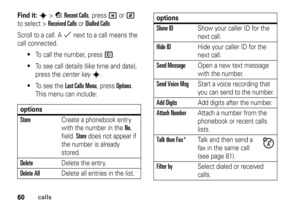 Page 6060
calls
Find it: 
s
>sRecent Calls
, press 
*
or#
 
to select >
Received Calls
orDialled Calls
Scroll to a call. A 
%
 next to a call means the 
call connected.

To call the number, press 
N
.

To see call details (like time and date), 
press the center key
s
.

To  s e e  t h e  
Last Calls Menu
, press 
Options
. 
This menu can include:
optionsStore
Create a phonebook entry 
with the number in the 
No. 
field. 
Store
 does not appear if 
the number is already 
stored.
Delete
Delete the entry....