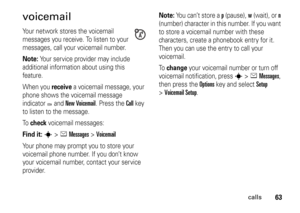 Page 6363
calls
voicemailYour network stores the voicemail 
messages you receive. To listen to your 
messages, call your voicemail number.Note: 
Your service provider may include 
additional information about using this 
feature.
When you 
receive
 a voicemail message, your 
phone shows the voicemail message 
indicator 
t and 
New Voicemail
. Press the 
Call
 key 
to listen to the message.
To  
check
 voicemail messages:
Find it: 
s
 >
eMessages
 >
Voicemail
Your phone may prompt you to store your 
voicemail...