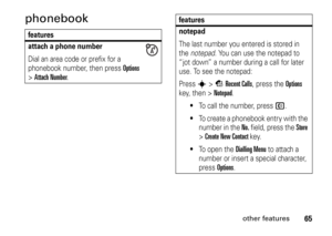 Page 6565
other features
phonebookfeatures
attach a phone numberDial an area code or prefix for a 
phonebook number, then press 
Options
 
>
Attach Number
.
notepadThe last number you entered is stored in 
the notepad. You can use the notepad to 
“jot down” a number during a call for later 
use. To see the notepad:
Press 
s
>sRecent Calls
, press the 
Options
 
key, then >
Notepad
.

To call the number, press 
N
.

To create a phonebook entry with the 
number in the 
No. field, press the 
Store
 
> 
Create...