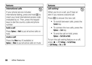 Page 6666
other features
international callsIf your phone service includes 
international dialing, press and hold 
0
 to 
insert your local international access code 
(indicated by 
+). Then, press the keypad 
keys to dial the country code and phone 
number.
hold a callPress 
Options
>Hold
 to put all active calls on 
hold.
mute a callPress the 
Mute
 key (if available) or 
Options
>Mute
 to put all active calls on mute.
features
call waiting
*
When you’re on a call, you’ll hear an 
alert if you receive a...