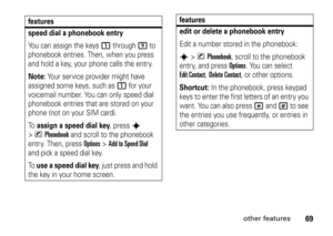 Page 6969
other features
features
speed dial a phonebook entryYou can assign the keys 
1
 through 
9
 to 
phonebook entries. Then, when you press 
and hold a key, your phone calls the entry.
Note: 
Your service provider might have 
assigned some keys, such as 
1
 for your 
voicemail number. You can only speed dial 
phonebook entries that are stored on your 
phone (not on your SIM card).
To  
assign a speed dial key
, press 
s
 
>
nPhonebook
 and scroll to the phonebook 
entry. Then, press 
Options
 >...