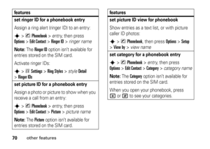 Page 7070
other features
set ringer ID for a phonebook entryAssign a ring alert (ringer ID) to an entry:s
>nPhonebook
 >entry, then press 
Options
>Edit Contact
 >
Ringer ID
 >ringer name
Note: 
The 
Ringer ID
 option isn’t available for 
entries stored on the SIM card.
Activate ringer IDs:
s
>wSettings
 >
Ring Styles
 >style
Detail
 
>
Ringer IDsset picture ID for a phonebook entryAssign a photo or picture to show when you 
receive a call from an entry:s
>nPhonebook
 >entry, then press 
Options
>Edit Contact...