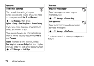 Page 7676
other features
*Indicates network or subscription-dependent 
features
edit email settingsYou can edit the settings for your 
Email connections. To use email, you need 
to store your email 
User ID
 and 
Password
.
s
>eMessages
, then press 
Options
>Setup
>Email Msg Setup
 >
Account Settings
If you have more than one email account, 
select an account to edit.
Your phone shows a list of email settings. 
Here is where you store your email 
User ID
 
and 
Password
.
Note: 
To create a new account, select...