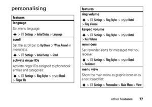 Page 7777
other features
personalisingfeatures
languageSet menu language:s
>wSettings
 >
Initial Setup
 >
Language
scrollSet the scroll bar to 
Up/Down
 or 
Wrap Around
 in 
menu lists:
s
>wSettings
 >
Initial Setup
 >
Scroll
activate ringer IDs Activate ringer IDs assigned to phonebook 
entries and categories:s
>wSettings
 >
Ring Styles
 >style
Detail
 
>
Ringer IDs
ring volumes
>wSettings
 >
Ring Styles
 >style
Detail
 
>
Ring Volumekeypad volumes
>wSettings
 >
Ring Styles
 >style
Detail
 
>
Key...