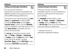 Page 8282
other features
* Indicates network or 
subscription-dependent features
setting up Exchange ActiveSyncYou can use the Internet to 
synchronize your phone’s phonebook and 
datebook entries with an email account on a 
Microsoft® Exchange 2003 Server.
You need to know the email account’s 
user 
name
 and 
password
, the Microsoft® 
Exchange 
server name
, and the 
user 
domain name
. Confirm that the 
Mobility
 
option is enabled on the email account, and 
that 
data service
 is activated with your 
phone...