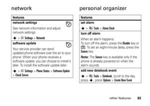 Page 8383
other features
network personal organizerfeatures
network settingsSee network information and adjust 
network settings:s
>wSettings
 >
Network
software updateYour service provider can send 
updated phone software over the air to your 
phone. When your phone receives a 
software update, you can choose to install it 
later. To install the software update later:s
>wSettings
 >
Phone Status
 >
Software Update
 
>
Check Server
features
set alarms
>ÉTools
 >
Alarm Clock
turn off alarm When an alarm happens:...