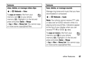 Page 8787
other features
view, delete, or manage video clipss
>hMultimedia
 >
Videos
To  
copy or move
 a file from your 
memory card ( ) to your phone 
memory ( ), highlight it in the list and 
press and press Options
>Manage
 
>
Copy
orMove
 >
Memory Card
. You cannot copy 
or move some copyrighted files.
features
hear, delete, or manage soundsManage ring tones and music that you have 
downloaded or composed:s
>hMultimedia
 >
Sounds
Note: 
Your phone cannot receive PTT calls 
or data over an EDGE network...