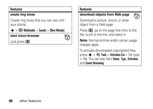 Page 8888
other features
create ring tonesCreate ring tones that you can use with 
your phone:s
>hMultimedia
 >
Sounds
 >
[New Melody]
start micro-browserJust press 
L
.
features
download objects from Web pageDownload a picture, sound, or other 
object from a Web page:
Press 
L
, go to the page that links to the 
file, scroll to the link, and select it.
Note: 
Normal airtime and/or carrier usage 
charges apply.
To activate downloaded copyrighted files, 
press s
>ÉTools
 >Activation List
 >file type 
>file. You...