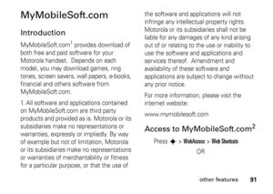 Page 9191
other features
MyMobileSoft.comIntroductionMyMobileSoft.com
1 provides download of 
both free and paid software for your 
Motorola handset.  Depends on each 
model, you may download games, ring 
tones, screen savers, wall papers, e-books, 
financial and others software from 
MyMobileSoft.com. 
1. All software and applications contained 
on MyMobileSoft.com are third party 
products and provided as is. Motorola or its 
subsidiaries make no representations or 
warranties, expressly or impliedly. By way...