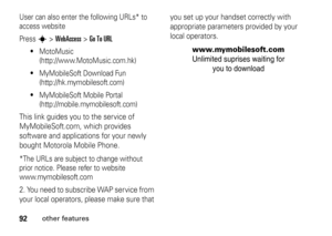 Page 9292
other features
User can also enter the following URLs* to 
access website
Press 
s
 > 
WebAccess
 > 
Go To URL

MotoMusic 
(http://www.MotoMusic.com.hk)

MyMobileSoft Download Fun 
(http://hk.mymobilesoft.com)

MyMobileSoft Mobile Portal 
(http://mobile.mymobilesoft.com)
This link guides you to the service of 
MyMobileSoft.com, which provides 
software and applications for your newly 
bought Motorola Mobile Phone. *The URLs are subject to change without 
prior notice. Please refer to website...