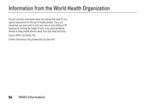 Page 9494
WHO Information
Information from the World Health OrganizationWHO InformationPresent scientific information does not indicate the need for any 
special precautions for the use of mobile phones. If you are 
concerned, you may want to limit your own or your children’s RF 
exposure by limiting the length of calls or by using handsfree 
devices to keep mobile phones away from your head and body. 
Source: WHO Fact Sheet 193 
Further information: http://www.who.int./peh-emf 