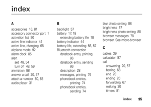 Page 95index
95
indexAaccessories  16, 81
accessory connector port  1
activation list  90
active line indicator  44
active line, changing  68
airplane mode  92
alarm clock  85
alert
set  48, 54
turn off  48, 59
animation  88
answer a call  20, 57
attach a number  60, 65
audio player  31
Bbacklight  57
battery  17, 18
extending battery life  18
battery indicator  44
battery life, extending  56, 57
Bluetooth connection
datebook entry, printing  
86
datebook entry, sending  
86
description  28
messages, printing...