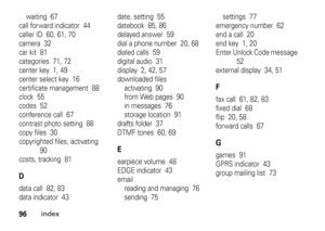 Page 9696
index
waiting  67
call for ward indicator  44
caller ID  60, 61, 70
camera  32
car kit  81
categories  71, 72
center key  1, 49
center select key  16
certificate management  88
clock  55
codes  52
conference call  67
contrast photo setting  88
copy files  30
copyrighted files, activating  
90
costs, tracking  81Ddata call  82, 83
data indicator  43date, setting  55
datebook  85, 86
delayed answer  59
dial a phone number  20, 68
dialed calls  59
digital audio  31
display  2, 42, 57
downloaded files...