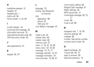 Page 97index
97
Hhandsfree speaker  51
headset  81
headset jack  1
hold a call  66
home screen  2, 42, 80Iin-call indicator  44
Incoming Call message  62
information services  78
international access code  66
iTAP text entry mode  46JJava applications  91Kkeypad  58, 79
Llanguage  79
linking. See Bluetooth 
connection
lock
application  88
phone  52
SIM card  87
Low Battery message  44Mmake a call  20
master clear  80
master reset  80
memory card  37
menu  2, 16, 42, 79, 80
menu icons  42, 79, 80
message  74,...