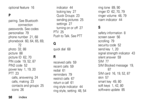 Page 9898
index
optional feature  16Ppairing. See Bluetooth 
connection
passwords. See codes
personalise  79
phone number  21, 68
phonebook  60, 64, 65, 69, 
72
photo  32, 88
picture  88
picture ID  62, 70
PIN code  19, 52, 87
PIN2 code  52
power key  1, 19, 20
PTT  23
calls, answering  24
calls, making  23
contacts and groups  25
icons  26indicator  44
locking key  27
Quick Groups  23
sending pictures  25
settings  27
turning on or off  27
PTV  25
Push to Talk. See PTT
Qquick dial  68Rreceived calls  59
recent...