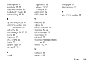 Page 99index
99
speakerphone  81
speed dial  65, 69
store your number  21
symbol entry mode  48
synchronizing  83, 84Ttap text entry mode  47
telephone number. See 
phone number
text entry  45
text message  74, 75, 77
theme  56
time zone  55
time, setting  55
timers  81
transfer a call  67
turn on/off  19Uunlockapplication  88
phone  19, 52
SIM card  87
unlock code  52
USB cables  39
Vvideo clip  89
videos  35
voice commands  49
voice dial  49, 82
voice message  75
voice record  87
voicemail  62
voicemail...