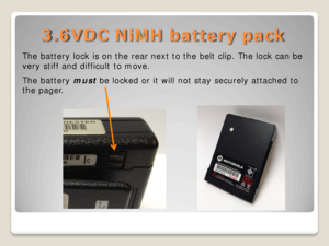 Page 123.6VDC NiMH battery pack 
The battery lock is on the rear next to the belt clip. The lock can be 
very stiff and difficult to move.  
The battery  must be locked or it will not stay securely attached to 
the pager.   