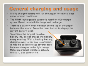 Page 13General charging and usage 
•A fully charged battery will run the pager for several days 
under normal conditions.  
• The NiMH rechargeable battery is rated for 500 charge 
cycles. Based on a full discharge and recharge.  
• There is a battery level indicator on the top of the pager 
between the knobs. Press the reset button to display the 
current battery level.  
•To achieve the longest possible 
battery life, do not charge the battery 
every evening. With a healthy battery, 
charging every other day...