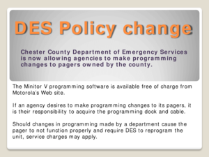 Page 14DES Policy change 
Chester County Department of Emergency Services 
is now allowing agencies to make programming 
changes to pagers owned by the county.  
The Minitor V programming software is available free of charge from 
Motorola’s Web site. 
 
If an agency desires to make programming changes to its pagers, it 
is their responsibility to acquire the programming dock and cable.  
 
Should changes in programming made by a department cause the 
pager to not function properly and require DES to reprogram...