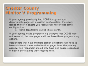 Page 15Chester County 
Minitor V Programming 
If your agency previously had CCDES program your 
departments pagers in a custom configuration, the newly 
issued Minitor V pagers you receive will mirror that same 
configuration.   
I.e. - Some departments wanted vibrate on “B”.  
If your agency made programming changes that CCDES was 
not aware of, the new pagers will not have those programming 
options. 
Responders that have multiple station affiliations will need to 
have additional tones added to their pager...