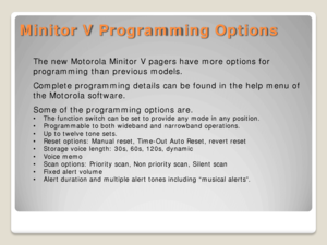 Page 16Minitor V Programming Options 
The new Motorola Minitor V pagers have more options for 
programming than previous models. 
Complete programming details can be found in the help menu of 
the Motorola software.  
Some of the programming options are.  
•The function switch  can be set to provide any  mode in any position. 
• Programmable to both wideband and narrowband operations.  
• Up to twelve tone sets.  
• Reset options: Manual reset, Time -Out Auto Reset, revert reset  
• Storage voice length: 30s,...