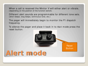 Page 4Alert mode 
Reset 
Button  
When a call is received the Minitor V will either alert or vibrate. 
(depending on the position of the function switch)
 
Different alert sounds are programmable for different tone sets.  
(short beeps, long beeps, continuous  tone, etc.) 
The pager will immediately begin to monitor the F1 dispatch 
frequency. 
To silence the pager and place it back in to 
Alert  mode press the 
reset button.   