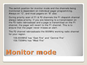 Page 5Monitor mode 
The switch position for monitor mode and the channels being 
monitored is dependent on individual pager programming. 
Always on “C”, and most pagers on “B” also. 
During priority scan of F1 &  F2 channels the F1 dispatch channel 
always takes priority. If you are listening to a transmission on 
the F2 radio rebroadcast and a page is transmitted on the F1 
channel, the pager will revert to the F1 channel . This is to 
ensure that the pager never misses an alert.  
The F2 channel rebroadcasts...