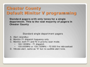 Page 7Chester County 
Default Minitor V programming 
Standard single department pagers  
A.Alert (standby)  
B. Monitor F1 dispatch frequency only.  
C. Monitor, both F1 and F2 in priority scan mode.  
• 160.185MHz  - F1 dispatch  
• 159.600MHz or 159.735MHz  – F2 800 fire rebroadcast  
D. Vibrate alert, same as “A” but no audible alert tone.  
Standard pagers with only tones for a single 
department. This is the vast majority of pagers in 
Chester County  
