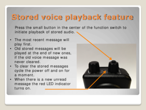 Page 10Stored voice playback feature 
Press the small button in the center of the function switch to 
initiate  playback of stored audio. 
 
• The most recent message will 
play first.  
• Old stored messages will  be 
played at the end of new ones, 
if the old voice message was 
never cleared.  
• To clear the stored messages 
cycle the power off and on for 
a moment.  
• When there is a new unread 
message the red LED indicator 
turns on.   