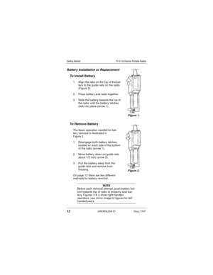 Page 13 
12
 
6880904Z68-O May, 1997 
 
Getting Started P110 16-Channel Portable Radios
 
Battery Installation or Replacement 
To Install Battery 
1. Align the tabs on the top of the bat-
tery to the guide rails on the radio 
(Figure 2).
2. Press battery and radio together.
3. Slide the battery towards the top of 
the radio until the battery latches 
click into place (arrow 1). 
To Remove Battery 
The basic operation needed for bat-
tery removal is illustrated in 
Figure 2.
1. Disengage both battery latches,...