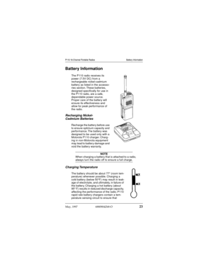 Page 24 
May, 1997  6880904Z68-O
 
23
 
P110 16-Channel Portable Radios Battery Information
 
Battery Information 
The P110 radio receives its 
power (7.5V DC) from a 
rechargeable nickel-cadmium 
battery as listed in the accesso-
ries section. These batteries, 
designed speciﬁcally for use in 
the P110 radio, are a safe, 
dependable power source. 
Proper care of the battery will 
ensure its effectiveness and 
allow for peak performance of 
the radio. 
Recharging Nickel-
Cadmium Batteries 
Recharge the battery...