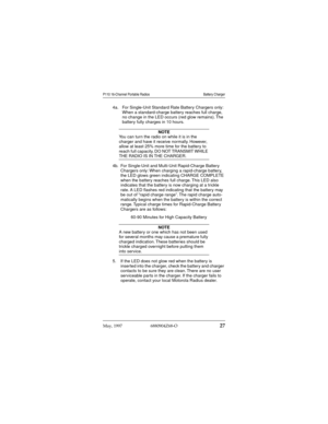 Page 28May, 1997  6880904Z68-O27
P110 16-Channel Portable Radios Battery Charger
4a. For Single-Unit Standard Rate Battery Chargers only: 
When a standard-charge battery reaches full charge, 
no change in the LED occurs (red glow remains). The 
battery fully charges in 10 hours.
NOTE
You can turn the radio on while it is in the 
charger and have it receive normally. However, 
allow at least 25% more time for the battery to 
reach full capacity. DO NOT TRANSMIT WHILE 
THE RADIO IS IN THE CHARGER.
4b. For...