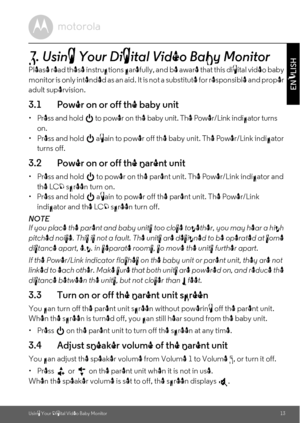 Page 13Using Your Digital Video Baby Monitor13
ENGLISH
3. Using Your Digital Video Baby Monitor
Please read these instructions carefully, and be aware that this digital video baby 
m o n i t o r  i s  o n l y  i n t e n d e d  a s  a n  a i d .  I t  i s not a substitute for responsible and proper 
adult supervision.
3.1 Power on or off the baby unit
•  Press and hold   to power on the baby unit. The Power/Link indicator turns 
on.
•  Press and hold   again to power off the baby unit. The Power/Link indicator...