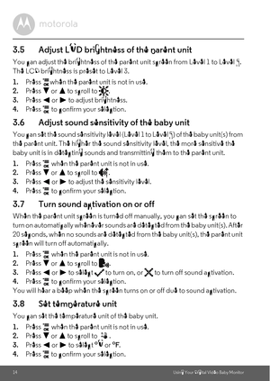 Page 1414Using Your Digital Video Baby Monitor
3.5 Adjust LCD brightness of the parent unit
You can adjust the brightness of the parent unit screen from Level 1 to Level 5. 
The LCD brightness is preset to Level 3.
1.Press  when the parent unit is not in use.
2.Press 
- or + to scroll to  .
3.Press < or > to adjust brightness.
4.Press   to confirm your selection.
3.6 Adjust sound sensitivity of the baby unit
You can set the sound sensitivity level (Level 1 to Level 5) of the baby unit(s) from 
the parent unit....