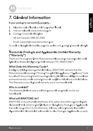 Page 21General Information21
ENGLISH
7. General Information
If your product is not working properly...
1.Read this Users Guide or the Quick Start Guide.
2.Visit our website: www.motorola.com
3.Contact Customer Service at
To order a replacement battery pack for parent unit, contact customer service.
Consumer Products and Accessories Limited Warranty 
(Warranty)
Thank you for purchasing this Motorola branded product manufactured under 
license by Binatone Electronics International LTD (BINATONE)
What Does this...