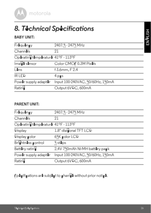 Page 26Technical Specifications26
ENGLISH
8. Technical Specifications
BABY UNIT:
                           
PARENT  UNI T:
     
Specifications are subject to change without prior notice. Frequency 2407.5 - 2475 MHz 
Channels 21
Operating temperature   41ºF  -  113ºF
Image sensor  Color CMOS 0.3M Pixels
Lens f 3.6mm, F 2.4
IR LED 4 pcs
Power supply adapter Input 100-240VAC, 50/60Hz, 150mA
Rating Output 6VDC, 600mA
Frequency 2407.5 - 2475 MHz 
Channels 21
Operating temperature   41ºF  -  113ºF
Display 1.8...