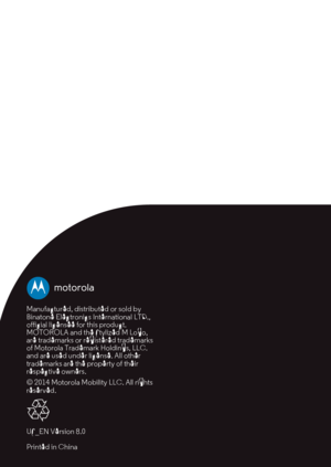 Page 27
Manufactured, distributed or sold by 
Binatone Electronics International LTD., 
official licensee for this product. 
MOTOROLA and the Stylized M Logo, 
are trademarks or registered trademarks 
of Motorola Trademark Holdings, LLC. 
and are used under license. All other 
trademarks are the property of their 
respective owners.
© 2014 Motorola Mobili ty LLC. All rights 
reserved.
US_EN Version 8.0
Printed in China 