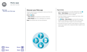 Page 14Moto appDiscover your Moto app
Explore special features designed to save you time and make your day easier.  
Find it:  Moto
• Moto Actions: Use gestures as phone shortcuts.
• Moto Display: See your notifications at a glance.
Note: Your phone may not have all features.
Tips & tricks
• Want to hide sensitive or private notifications? Tap  Moto > Moto Display and set which apps can show notifications and how much to display.
• Use Moto Display to pause or restart your music when your phone is sleeping.
•...