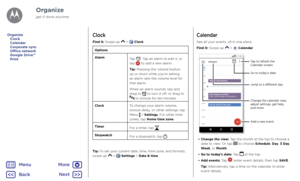 Page 34OrganizeClock
Find it: Swipe up  >  Clock
Options
AlarmTap . Tap an alarm to edit it, or tap  to add a new alarm.
Tip: Pressing the volume button up or down while you’re setting an alarm sets the volume level for that alarm.
When an alarm sounds, tap and drag to  to turn it off, or drag to  to snooze for ten minutes.
ClockTo change your alarm volume, snooze delay, or other settings, tap Menu  > Settings. For other time zones, tap Home time zone.
TimerFor a timer, tap .
StopwatchFor a stopwatch, tap ....