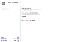 Page 37Play Movies & TVPlay Movies & TV
Find and rent movies and TV shows to watch on your phone, tablet, or computer:
Find it: Swipe up  >  Play Movies & TV
To shop, rent, or watch on a computer, go to  www.google.com/play and choose “Movies & TV”.
YouTube™
Watch videos from YouTube users everywhere—or log in to your account to share your own.
Find it: Swipe up  >  YouTube
Play Movies & TVYouTube™
Play Movies & TV
movies & shows, where you go
BackNext
Menu
More   