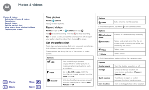 Page 41Photos & videosTake photos
Find it:  Camera
Tap  to take a photo.
Record videos
Find it: Swipe up  >   Camera, then tap .
Tap  to start recording. Then tap  to stop recording.
Tip: To share a video, swipe the camera screen left to open your gallery, tap the video, then choose  to share.
Get the perfect shot
Point, tap, and you’re done. But when you want something a little different, play with these camera options.
These options are along the top of the camera or video screen:
Options
 HDRTurn on HDR...