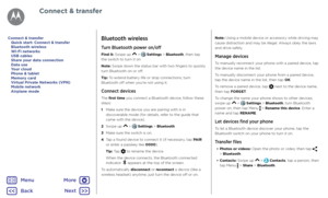 Page 46Connect & transferBluetooth wireless
Turn Bluetooth power on/off
Find it: Swipe up  >  Settings > Bluetooth, then tap the switch to turn it on
Note: Swipe down the status bar with two fingers to quickly turn Bluetooth on or off.
Tip: To extend battery life or stop connections, turn Bluetooth off when you’re not using it.
Connect devices
The first time you connect a Bluetooth device, follow these steps:
1  Make sure the device you are pairing with is in discoverable mode (for details, refer to the guide...