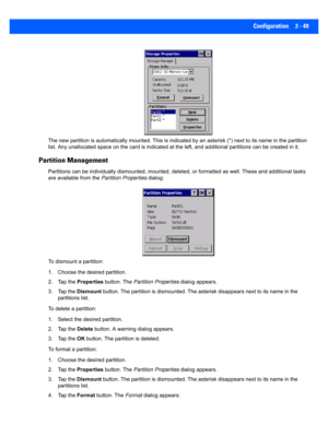 Page 101Configuration 3 - 49
The new partition is automatically mounted. This is indicated by an asterisk (*) next to its name in the partition 
list. Any unallocated space on t he card is indicated at the left, and additional partitions can be created in it. 
Partition Management
Partitions can be individually d ismounted, mounted, deleted, or  formatted as well. These and additional tasks 
are available from the  Partition Properties dialog:
To dismount a partition:
1. Choose the desired partition. 
2. Tap the...