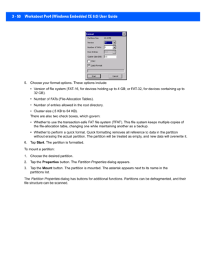 Page 1023 - 50 Workabout Pro4 (Windows Embedded CE 6.0) User Guide
5. Choose your format options. These options include:
• Version of file system (FAT-16,  for devices holding up to 4 GB; or FAT-32, for devices containing up to 
32 GB).
• Number of FATs (File-Allocation Tables).
• Number of entries allow ed in the root directory.
• Cluster size (.5 KB to 64 KB).
There are also two check boxes, which govern:
• Whether to use the transaction-s afe FAT file system (TFAT). This file system keeps multiple copies of...