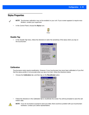Page 103Configuration 3 - 51
Stylus Properties
• In the Control Panel , choose the Stylus icon.
Double-Tap
• In the  Double-Tap  menu, follow the directions to tailor the sensitivity of the s tylus when you tap on 
the touchscreen.
Calibration
Touchscreens rarely require recalibration. However, if your tou chscreen has never been calibrated or if you find 
that the stylus pointer is not  accurate when you tap on an item , follow the directions below.
• Choose the  Calibration tab, and then tap on the...