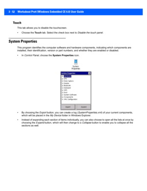 Page 1043 - 52 Workabout Pro4 (Windows Embedded CE 6.0) User Guide
Touch
This tab allows you to disable the touchscreen.
• Choose the Touch tab. Select the check box next to  Disable the touch panel.
System Properties
This program identifies the com puter software and hardware comp onents, indicating which components are 
installed, their identification, version or part numbers, and w hether they are enabled or disabled. 
•In  Control Panel , choose the System Properties  icon.
• By choosing the  Export button,...